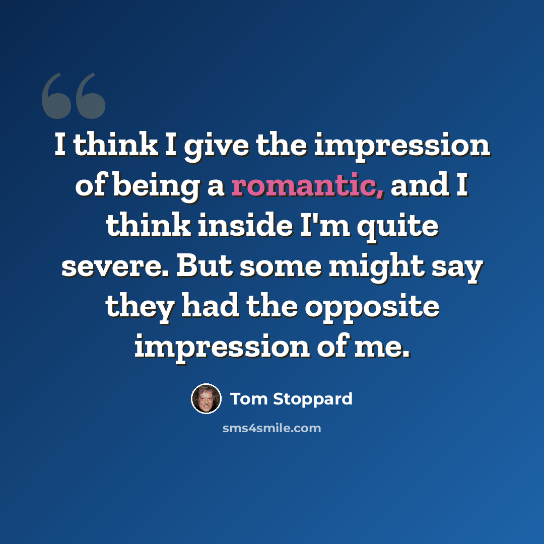 “I think I give the impression of being a romantic, and I think inside I'm quite severe. But some might say they had the opposite impression of me.” quote by Tom Stoppard
