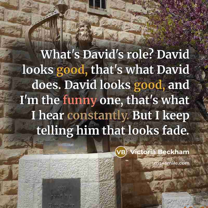“What's David's role? David looks good, that's what David does. David looks good, and I'm the funny one, that's what I hear constantly. But I keep telling him that looks fade.” quote by Victoria Beckham