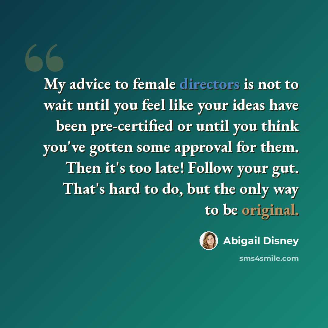 “My advice to female directors is not to wait until you feel like your ideas have been pre-certified or until you think you've gotten some approval for them. Then it's too late! Follow your gut. That's hard to do, but the only way to be original.” quote by Abigail Disney