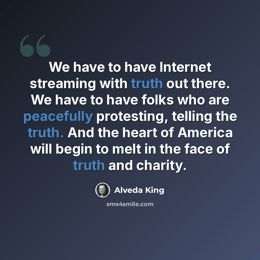 “We have to have Internet streaming with truth out there. We have to have folks who are peacefully protesting, telling the truth. And the heart of America will begin to melt in the face of truth and charity.” quote by Alveda King