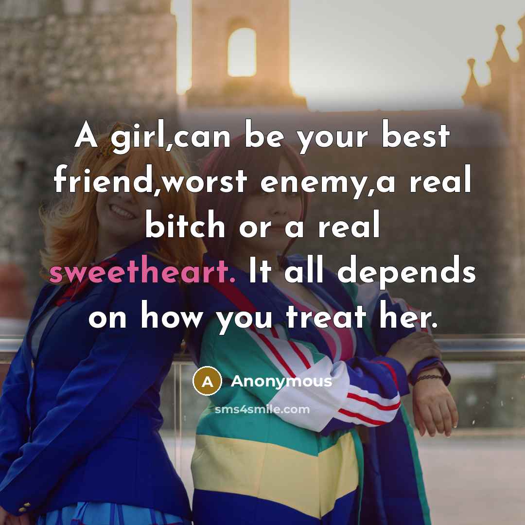 “A girl,can be your best friend,worst enemy,a real bitch or a real sweetheart. It all depends on how you treat her.” quote by Anonymous