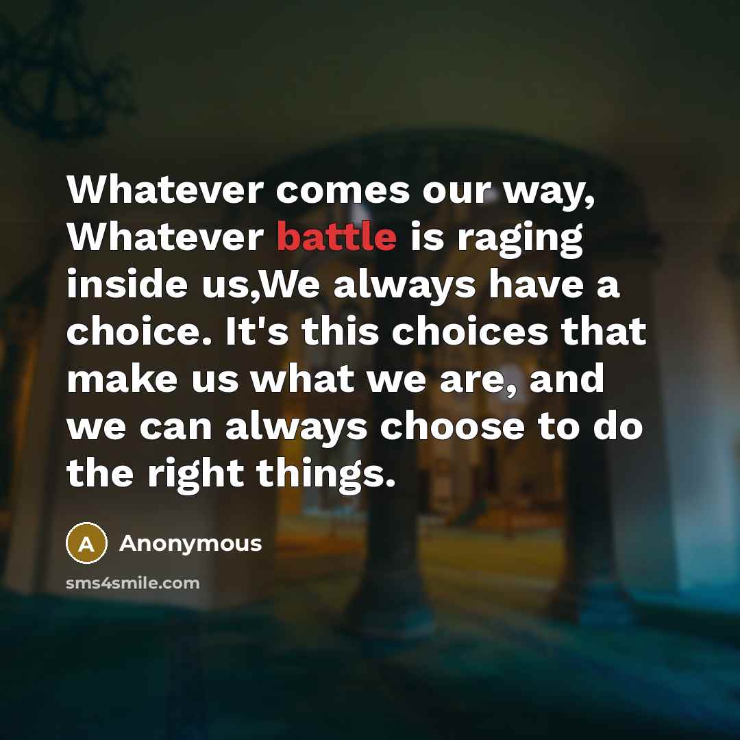 “Whatever comes our way, Whatever battle is raging inside us,We always have a choice. It's this choices that make us what we are, and we can always choose to do the right things.” quote by Anonymous
