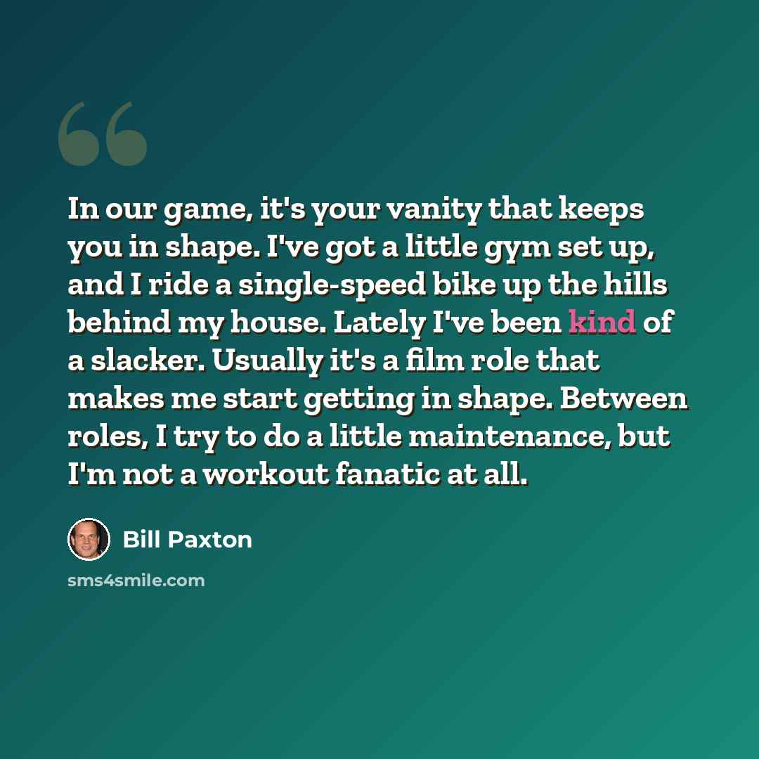 “In our game, it's your vanity that keeps you in shape. I've got a little gym set up, and I ride a single-speed bike up the hills behind my house. Lately I've been kind of a slacker. Usually it's a film role that makes me start getting in shape. Between roles, I try to do a little maintenance, but…” quote by Bill Paxton