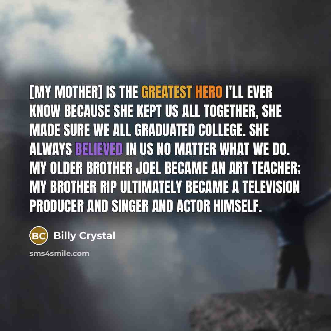 “[My mother] is the greatest hero I'll ever know because she kept us all together, she made sure we all graduated college. She always believed in us no matter what we do. My older brother Joel became an art teacher; my brother Rip ultimately became a television producer and singer and actor himself.” quote by Billy Crystal