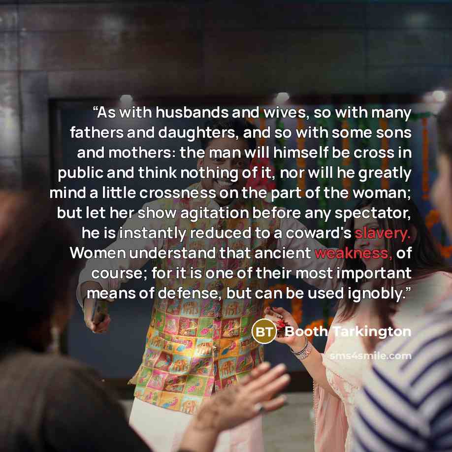 “As with husbands and wives, so with many fathers and daughters, and so with some sons and mothers: the man will himself be cross in public and think nothing of it, nor will he greatly mind a little crossness on the part of the woman; but let her show agitation before any spectator, he is instantly…” quote by Booth Tarkington