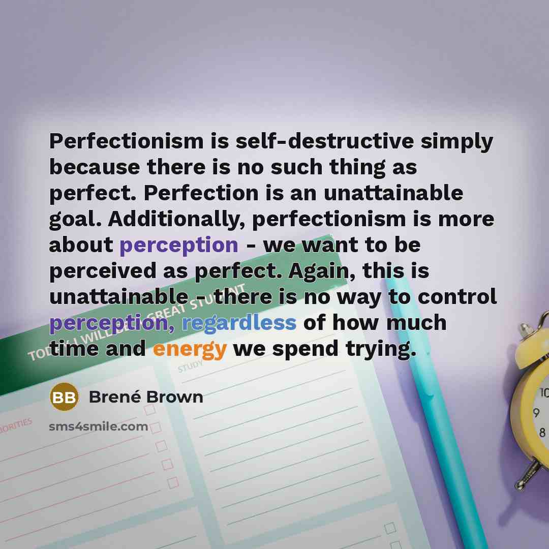 “Perfectionism is self-destructive simply because there is no such thing as perfect. Perfection is an unattainable goal. Additionally, perfectionism is more about perception - we want to be perceived as perfect. Again, this is unattainable - there is no way to control perception, regardless of how…” quote by Brené Brown