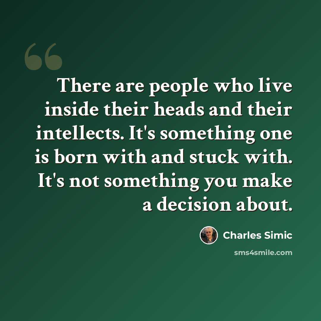 “There are people who live inside their heads and their intellects. It's something one is born with and stuck with. It's not something you make a decision about.” quote by Charles Simic