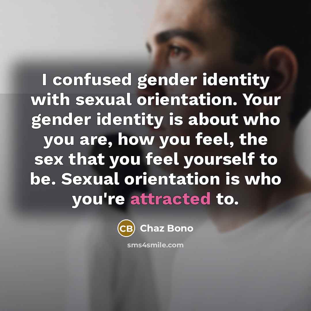 “I confused gender identity with sexual orientation. Your gender identity is about who you are, how you feel, the sex that you feel yourself to be. Sexual orientation is who you're attracted to.” quote by Chaz Bono