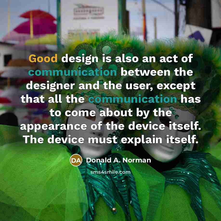 “Good design is also an act of communication between the designer and the user, except that all the communication has to come about by the appearance of the device itself. The device must explain itself.” quote by Donald A. Norman