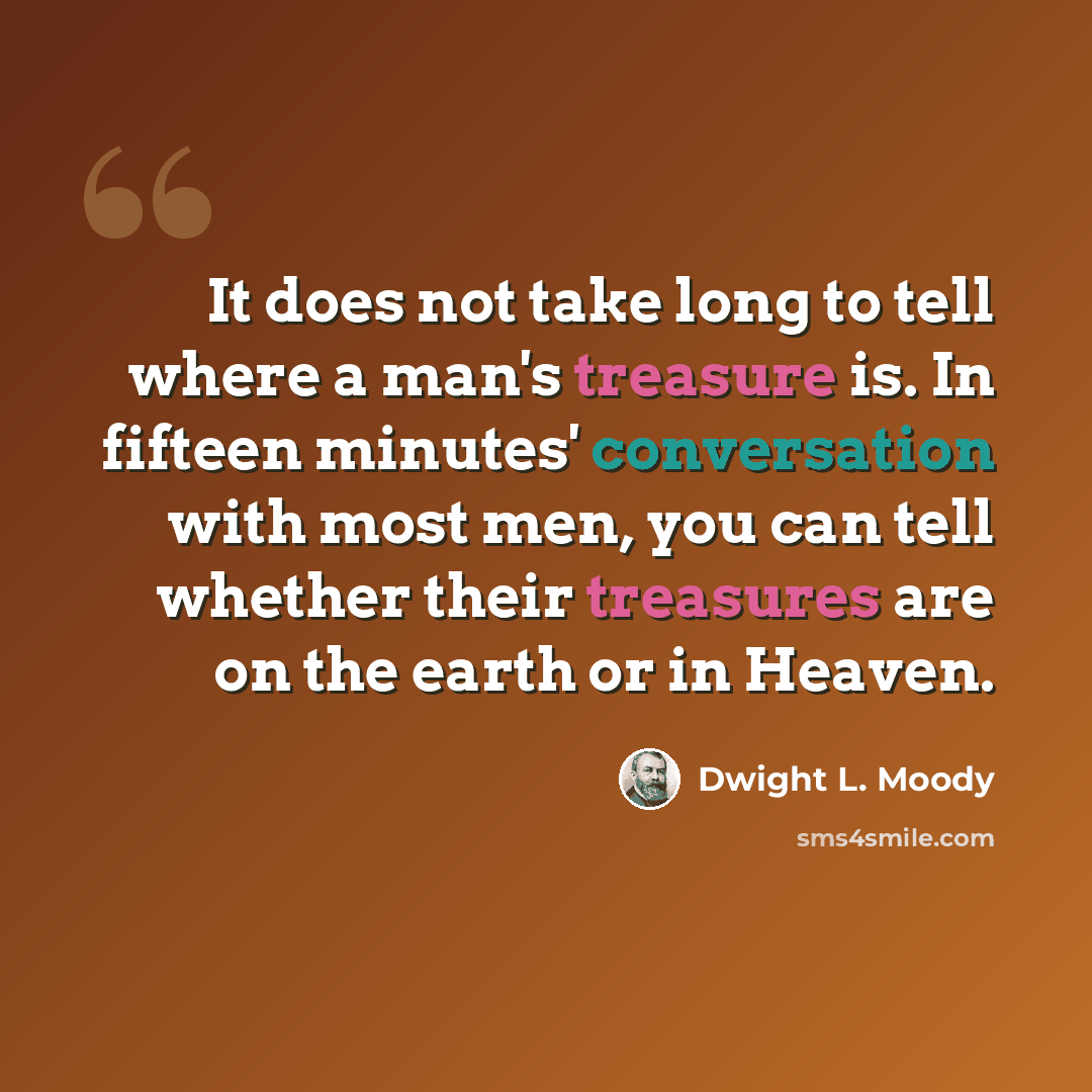 “It does not take long to tell where a man's treasure is. In fifteen minutes' conversation with most men, you can tell whether their treasures are on the earth or in Heaven.” quote by Dwight L. Moody