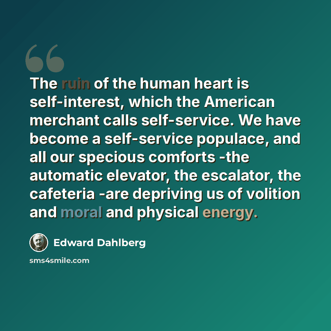 “The ruin of the human heart is self-interest, which the American merchant calls self-service. We have become a self-service populace, and all our specious comforts -the automatic elevator, the escalator, the cafeteria -are depriving us of volition and moral and physical energy.” quote by Edward Dahlberg