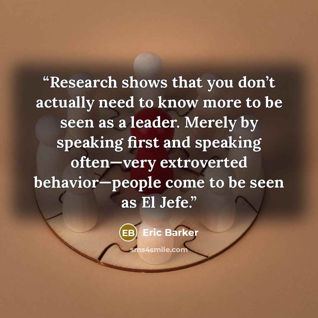 “Research shows that you don’t actually need to know more to be seen as a leader. Merely by speaking first and speaking often—very extroverted behavior—people come to be seen as El Jefe.” quote by Eric Barker