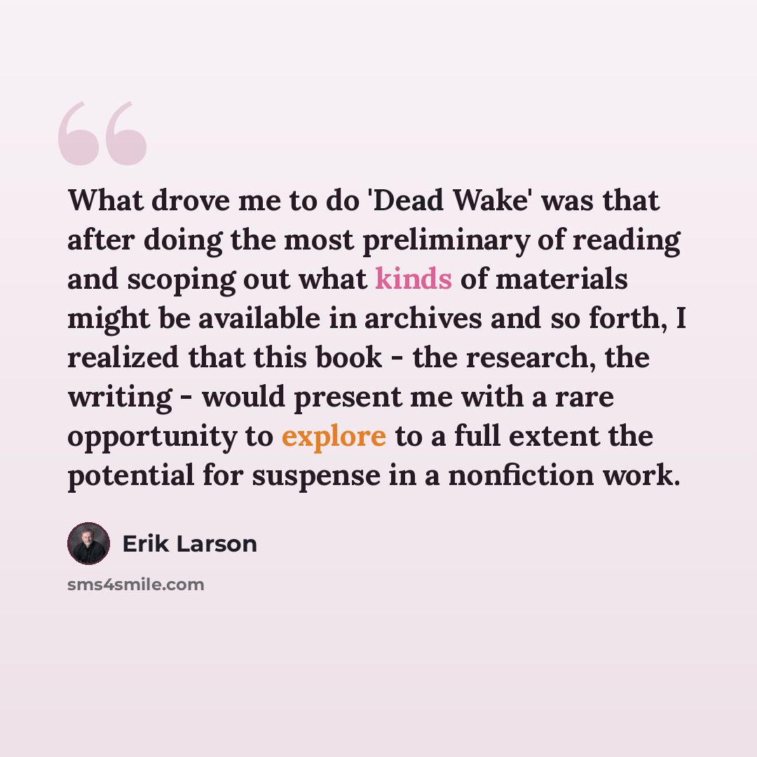 “What drove me to do 'Dead Wake' was that after doing the most preliminary of reading and scoping out what kinds of materials might be available in archives and so forth, I realized that this book - the research, the writing - would present me with a rare opportunity to explore to a full extent the…” quote by Erik Larson