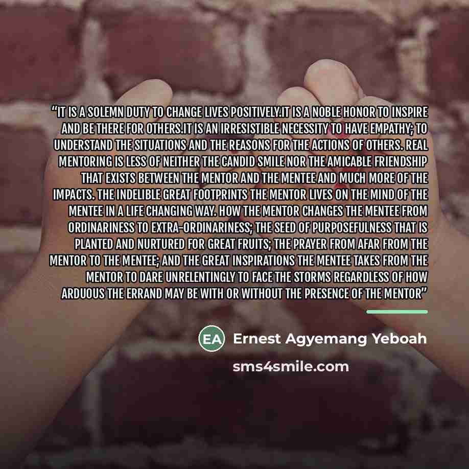 “It is a solemn duty to change lives positively.It is a noble honor to inspire and be there for others.It is an irresistible necessity to have empathy; to understand the situations and the reasons for the actions of others. Real mentoring is less of neither the candid smile nor the amicable…” quote by Ernest Agyemang Yeboah