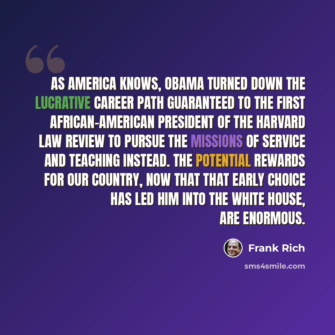 “As America knows, Obama turned down the lucrative career path guaranteed to the first African-American president of The Harvard Law Review to pursue the missions of service and teaching instead. The potential rewards for our country, now that that early choice has led him into the White House, are…” quote by Frank Rich
