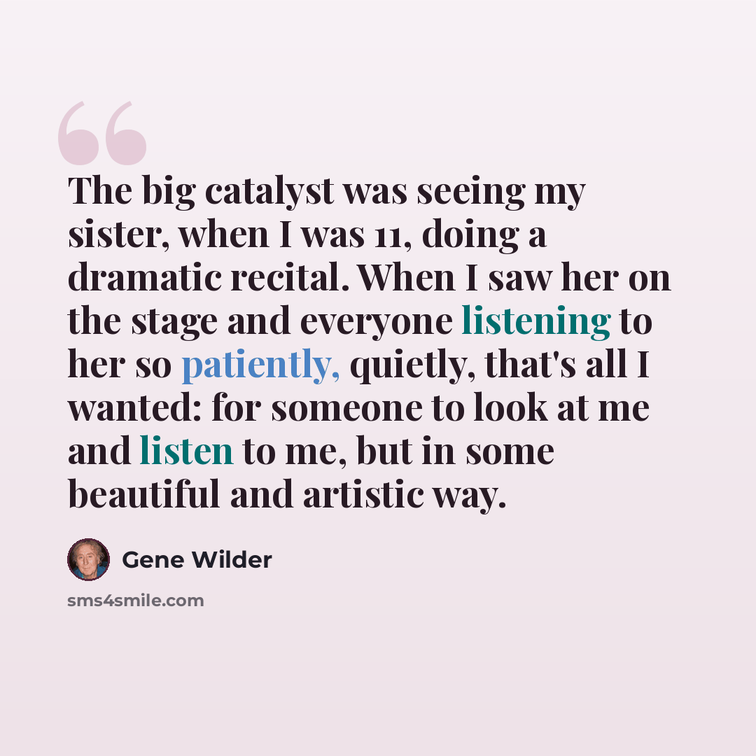 “The big catalyst was seeing my sister, when I was 11, doing a dramatic recital. When I saw her on the stage and everyone listening to her so patiently, quietly, that's all I wanted: for someone to look at me and listen to me, but in some beautiful and artistic way.” quote by Gene Wilder