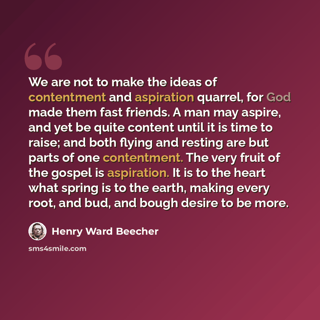 “We are not to make the ideas of contentment and aspiration quarrel, for God made them fast friends. A man may aspire, and yet be quite content until it is time to raise; and both flying and resting are but parts of one contentment. The very fruit of the gospel is aspiration. It is to the heart…” quote by Henry Ward Beecher