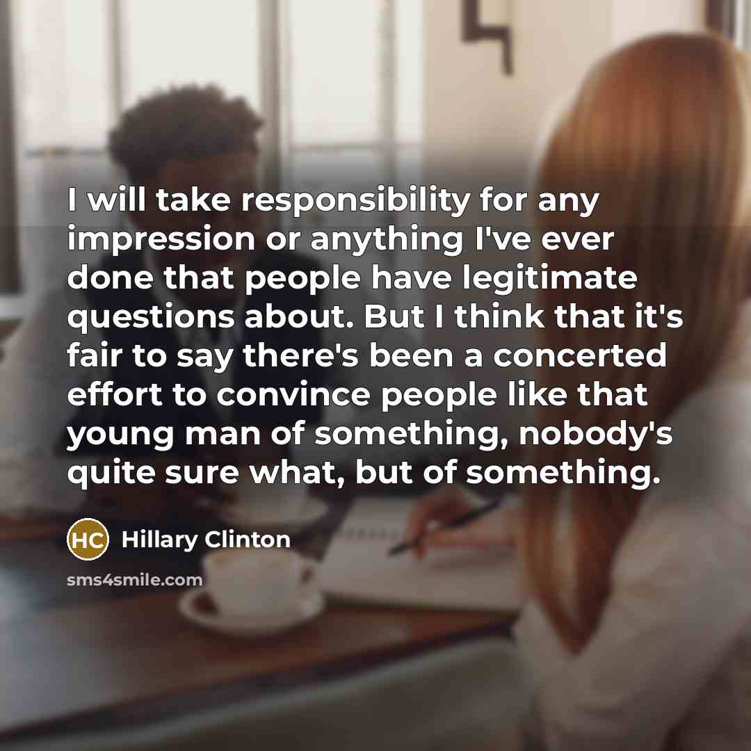 “I will take responsibility for any impression or anything I've ever done that people have legitimate questions about. But I think that it's fair to say there's been a concerted effort to convince people like that young man of something, nobody's quite sure what, but of something.” quote by Hillary Clinton