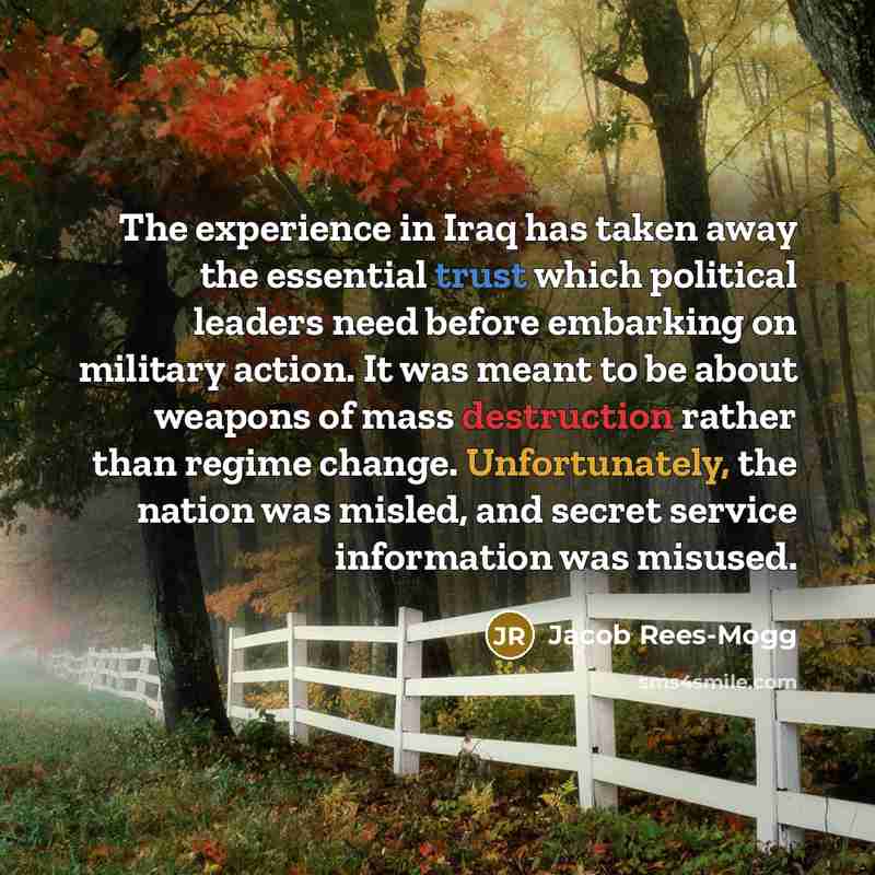 “The experience in Iraq has taken away the essential trust which political leaders need before embarking on military action. It was meant to be about weapons of mass destruction rather than regime change. Unfortunately, the nation was misled, and secret service information was misused.” quote by Jacob Rees-Mogg
