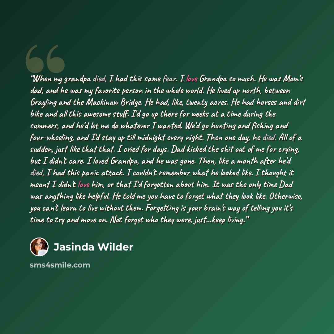 “When my grandpa died, I had this same fear. I love Grandpa so much. He was Mom's dad, and he was my favorite person in the whole world. He lived up north, between Grayling and the Mackinaw Bridge. He had, like, twenty acres. He had horses and dirt bike and all this awesome stuff. I'd go up there…” quote by Jasinda Wilder
