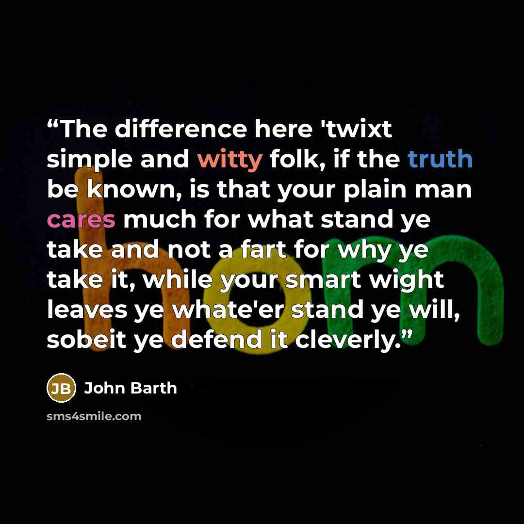 “The difference here 'twixt simple and witty folk, if the truth be known, is that your plain man cares much for what stand ye take and not a fart for why ye take it, while your smart wight leaves ye whate'er stand ye will, sobeit ye defend it cleverly.” quote by John Barth