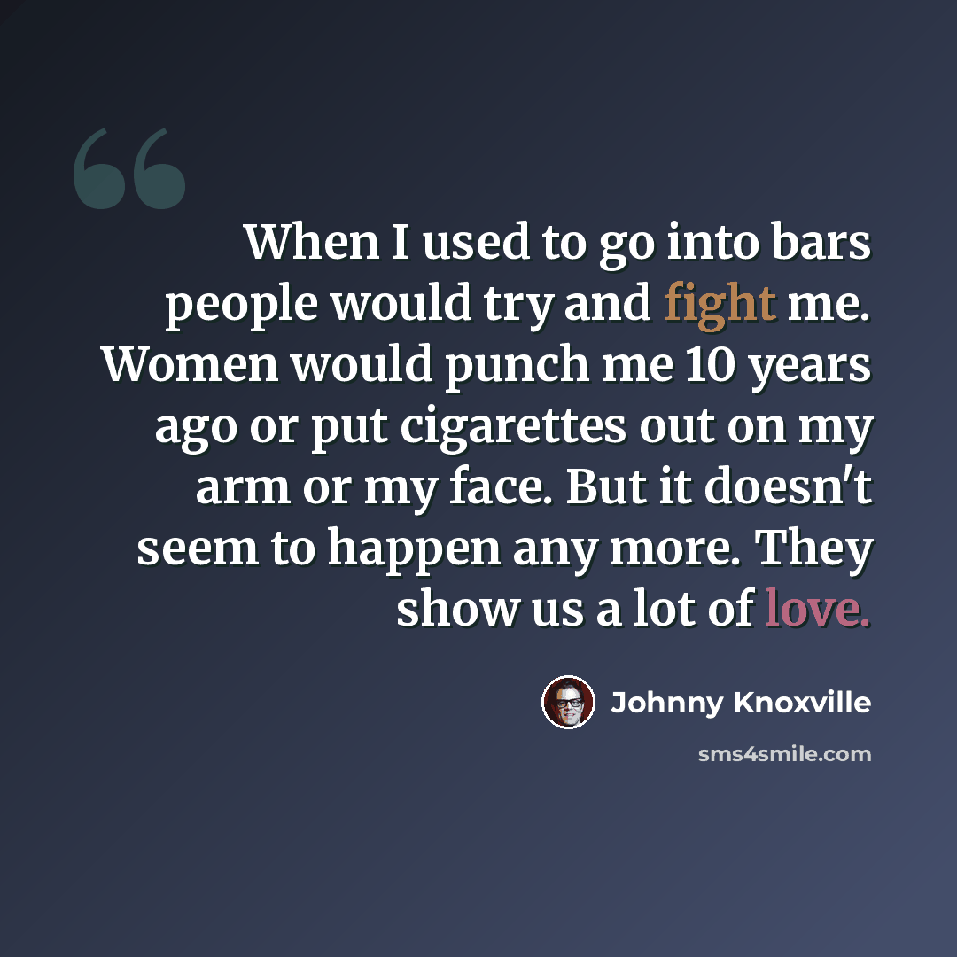 “When I used to go into bars people would try and fight me. Women would punch me 10 years ago or put cigarettes out on my arm or my face. But it doesn't seem to happen any more. They show us a lot of love.” quote by Johnny Knoxville