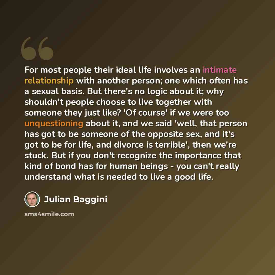 “For most people their ideal life involves an intimate relationship with another person; one which often has a sexual basis. But there's no logic about it; why shouldn't people choose to live together with someone they just like? 'Of course' if we were too unquestioning about it, and we said 'well…” quote by Julian Baggini