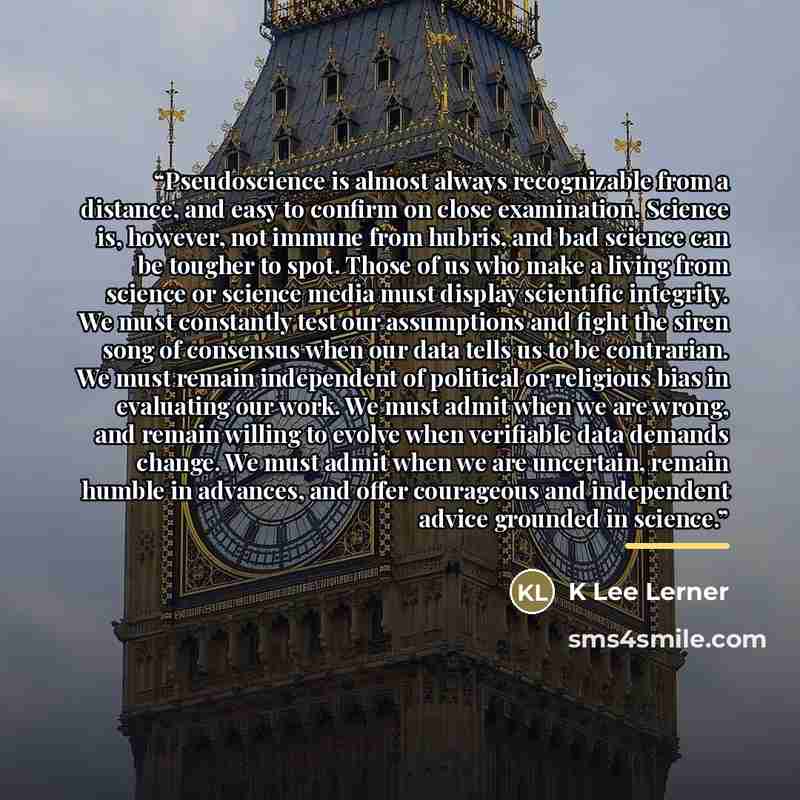 “Pseudoscience is almost always recognizable from a distance, and easy to confirm on close examination. Science is, however, not immune from hubris, and bad science can be tougher to spot. Those of us who make a living from science or science media must display scientific integrity. We must…” quote by K Lee Lerner