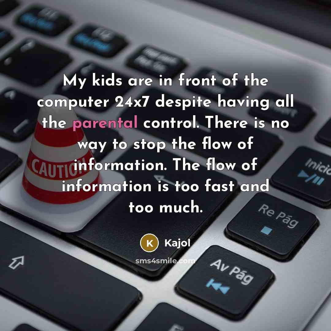 “My kids are in front of the computer 24x7 despite having all the parental control. There is no way to stop the flow of information. The flow of information is too fast and too much.” quote by Kajol