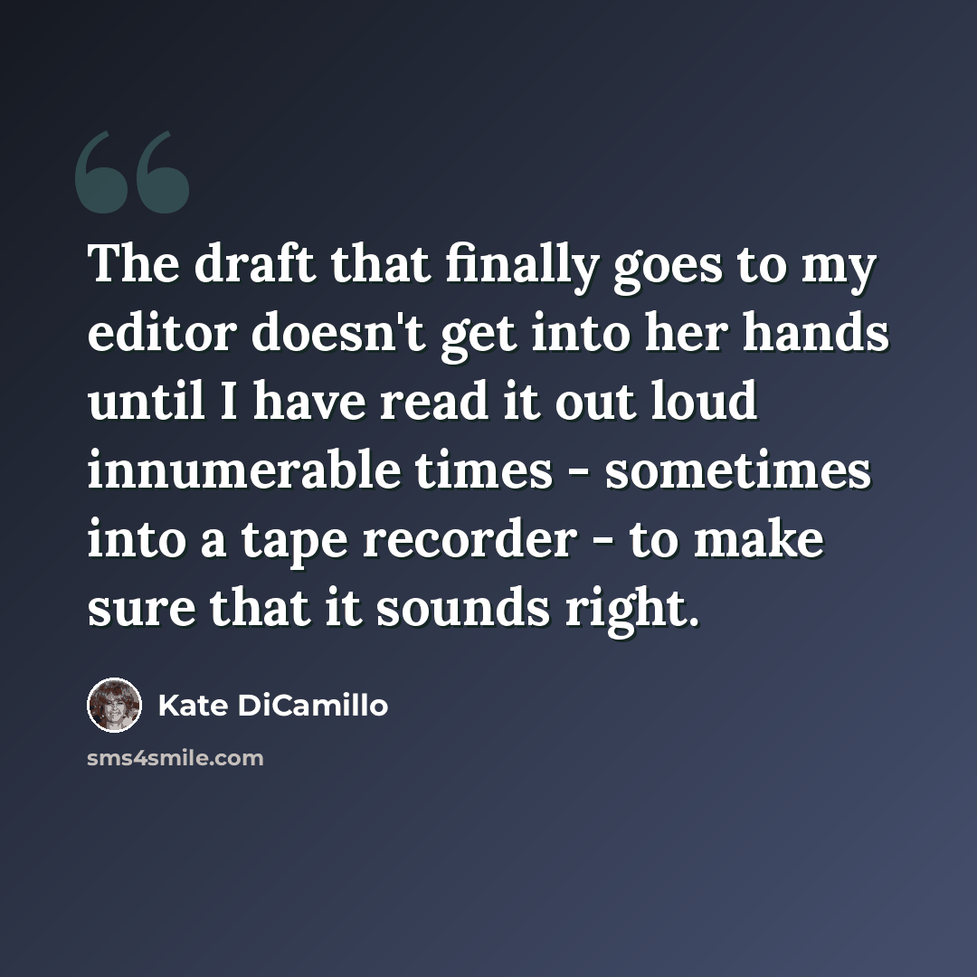 “The draft that finally goes to my editor doesn't get into her hands until I have read it out loud innumerable times - sometimes into a tape recorder - to make sure that it sounds right.” quote by Kate DiCamillo