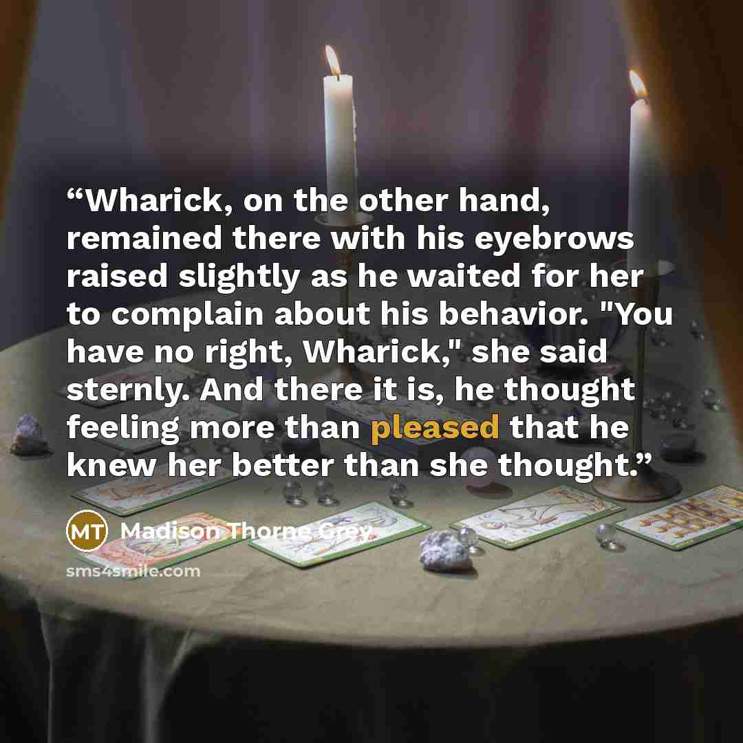 “Wharick, on the other hand, remained there with his eyebrows raised slightly as he waited for her to complain about his behavior. "You have no right, Wharick," she said sternly. And there it is, he thought feeling more than pleased that he knew her better than she thought.” quote by Madison Thorne Grey
