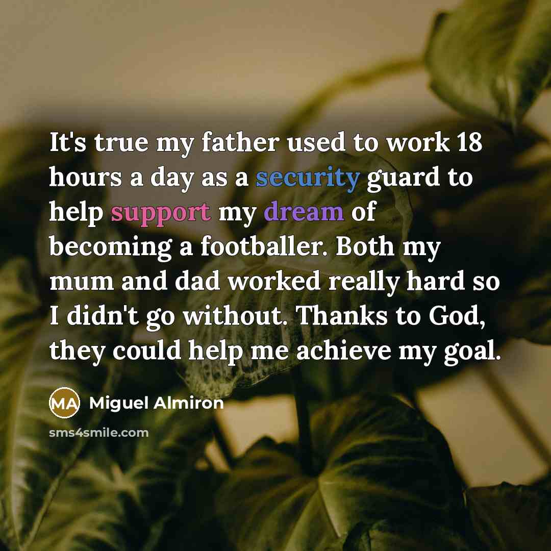 “It's true my father used to work 18 hours a day as a security guard to help support my dream of becoming a footballer. Both my mum and dad worked really hard so I didn't go without. Thanks to God, they could help me achieve my goal.” quote by Miguel Almiron