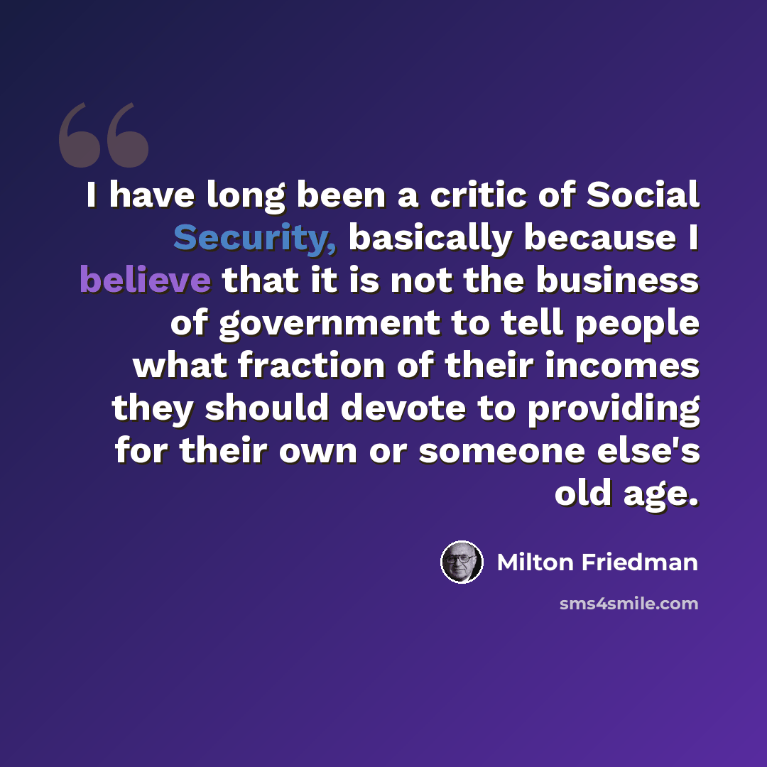 “I have long been a critic of Social Security, basically because I believe that it is not the business of government to tell people what fraction of their incomes they should devote to providing for their own or someone else's old age.” quote by Milton Friedman