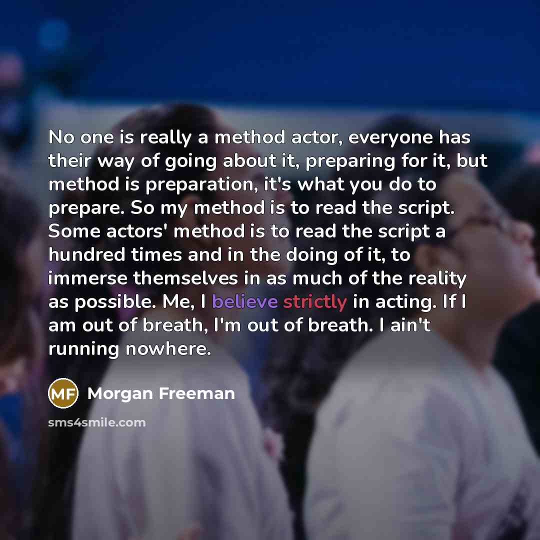 “No one is really a method actor, everyone has their way of going about it, preparing for it, but method is preparation, it's what you do to prepare. So my method is to read the script. Some actors' method is to read the script a hundred times and in the doing of it, to immerse themselves in as…” quote by Morgan Freeman
