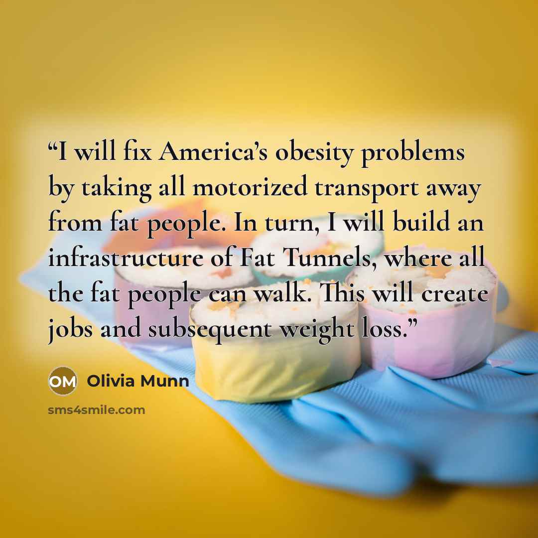“I will fix America’s obesity problems by taking all motorized transport away from fat people. In turn, I will build an infrastructure of Fat Tunnels, where all the fat people can walk. This will create jobs and subsequent weight loss.” quote by Olivia Munn