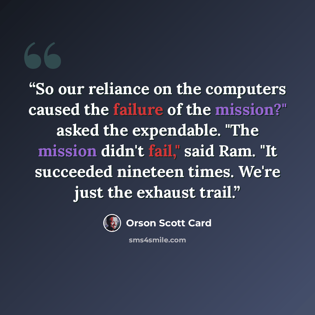 “So our reliance on the computers caused the failure of the mission?" asked the expendable. "The mission didn't fail," said Ram. "It succeeded nineteen times. We're just the exhaust trail.” quote by Orson Scott Card