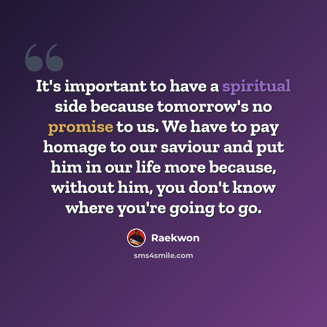 “It's important to have a spiritual side because tomorrow's no promise to us. We have to pay homage to our saviour and put him in our life more because, without him, you don't know where you're going to go.” quote by Raekwon