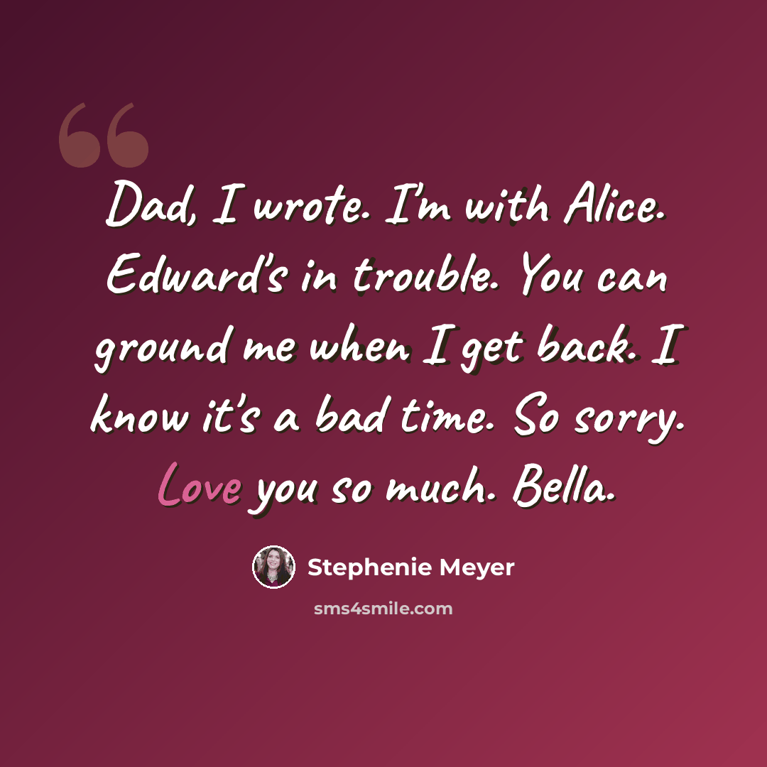 “Dad, I wrote. I'm with Alice. Edward's in trouble. You can ground me when I get back. I know it's a bad time. So sorry. Love you so much. Bella.” quote by Stephenie Meyer