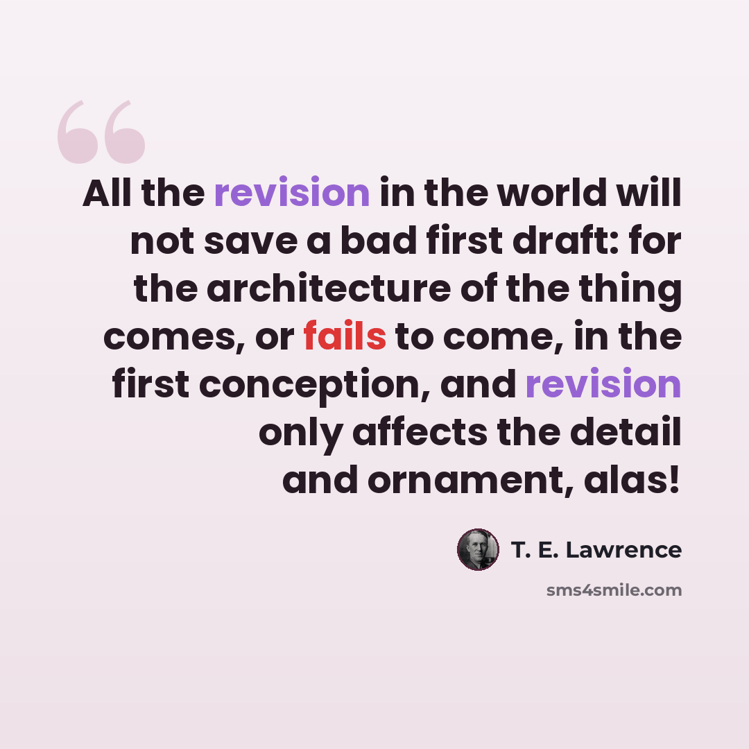 “All the revision in the world will not save a bad first draft: for the architecture of the thing comes, or fails to come, in the first conception, and revision only affects the detail and ornament, alas!” quote by T. E. Lawrence