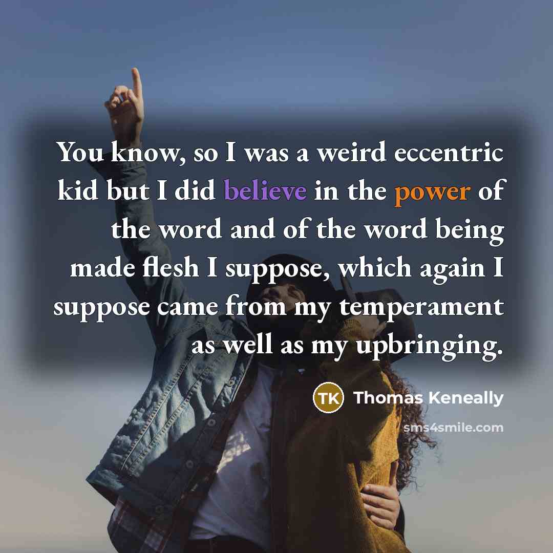 “You know, so I was a weird eccentric kid but I did believe in the power of the word and of the word being made flesh I suppose, which again I suppose came from my temperament as well as my upbringing.” quote by Thomas Keneally