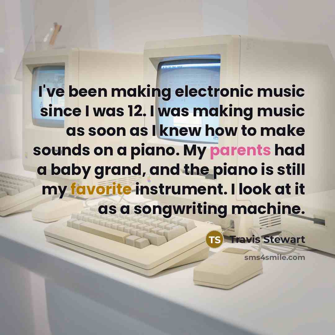 “I've been making electronic music since I was 12. I was making music as soon as I knew how to make sounds on a piano. My parents had a baby grand, and the piano is still my favorite instrument. I look at it as a songwriting machine.” quote by Travis Stewart