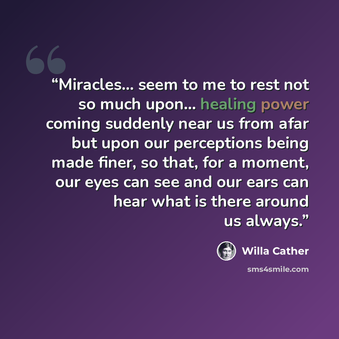 “Miracles... seem to me to rest not so much upon... healing power coming suddenly near us from afar but upon our perceptions being made finer, so that, for a moment, our eyes can see and our ears can hear what is there around us always.” quote by Willa Cather