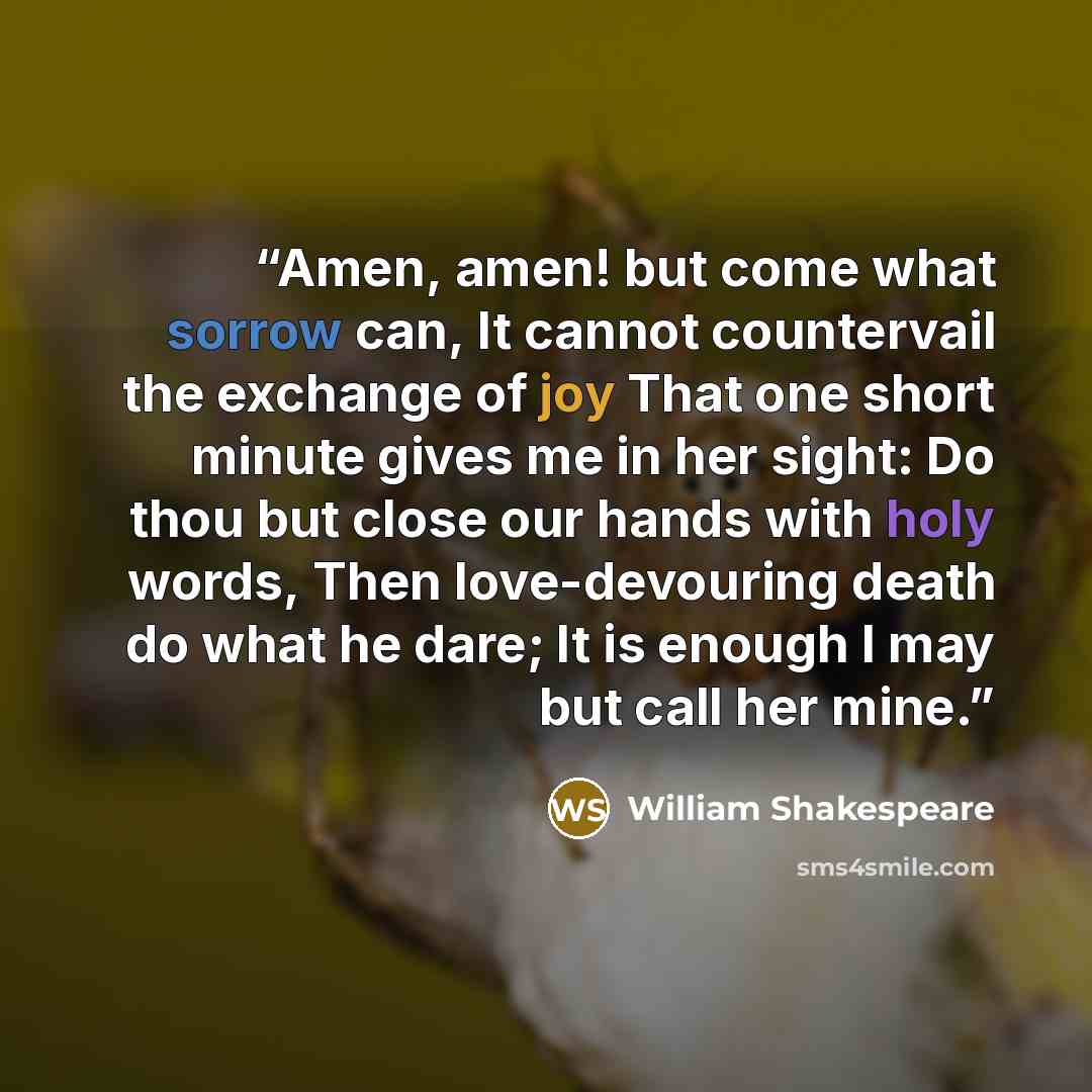 “Amen, amen! but come what sorrow can, It cannot countervail the exchange of joy That one short minute gives me in her sight: Do thou but close our hands with holy words, Then love-devouring death do what he dare; It is enough I may but call her mine.” quote by William Shakespeare