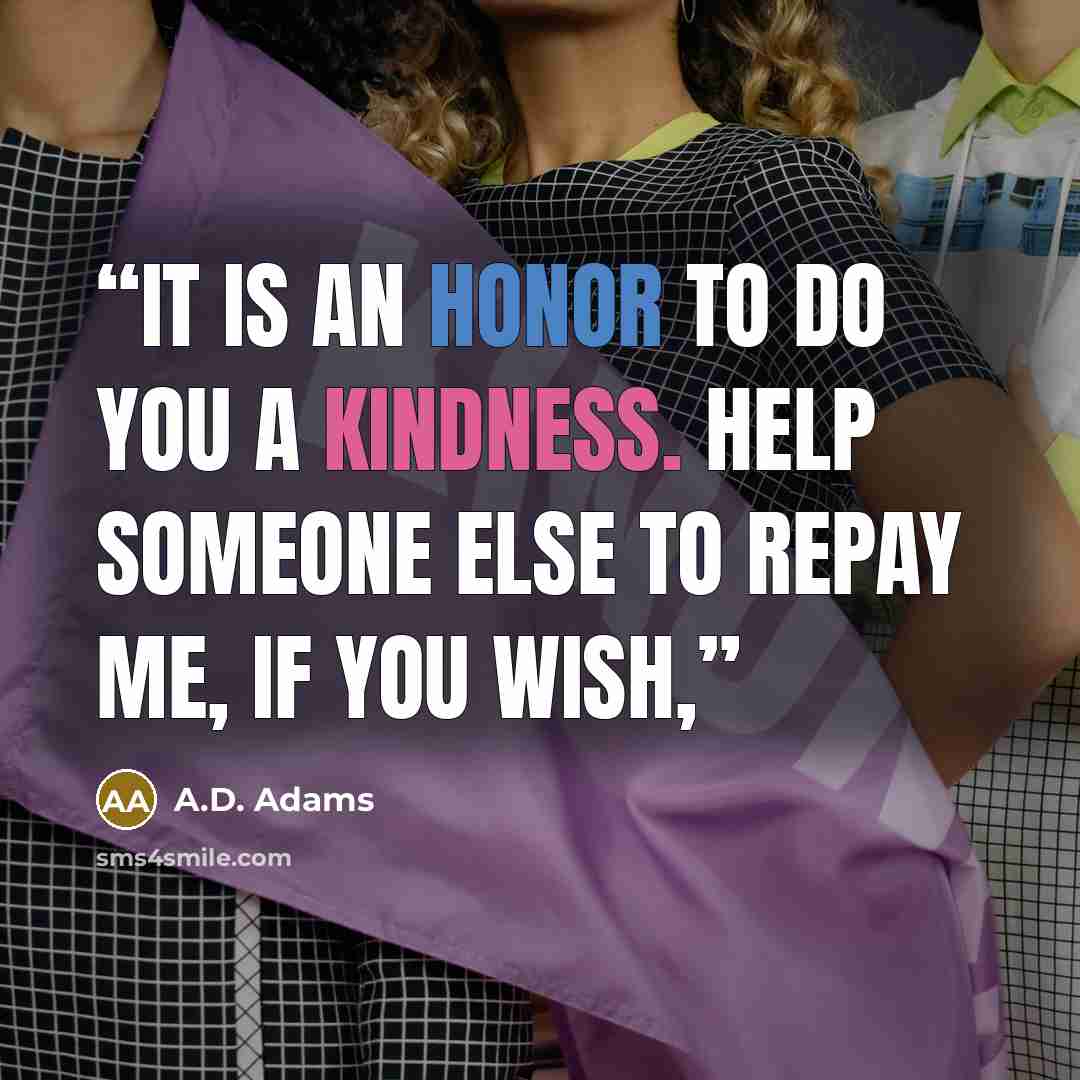 “It is an honor to do you a kindness. Help someone else to repay me, if you wish,” quote by A.D. Adams