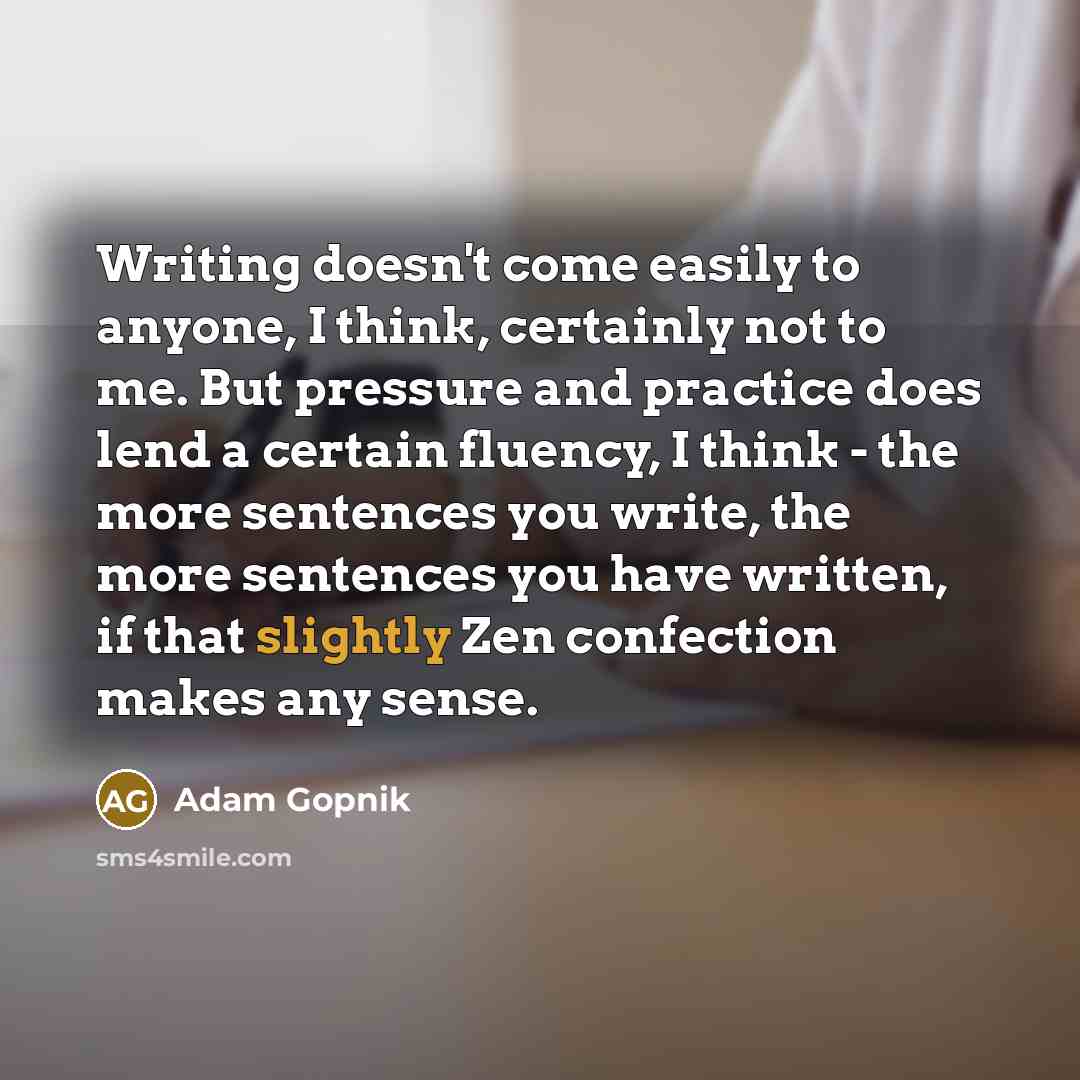 “Writing doesn't come easily to anyone, I think, certainly not to me. But pressure and practice does lend a certain fluency, I think - the more sentences you write, the more sentences you have written, if that slightly Zen confection makes any sense.” quote by Adam Gopnik