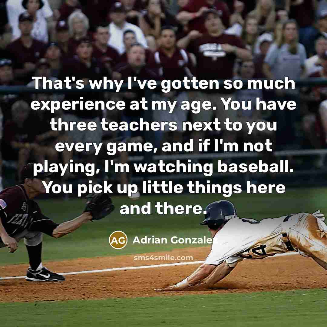 “That's why I've gotten so much experience at my age. You have three teachers next to you every game, and if I'm not playing, I'm watching baseball. You pick up little things here and there.” quote by Adrian Gonzalez