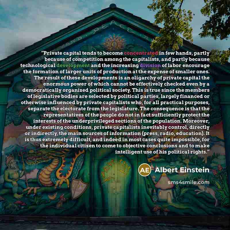 “Private capital tends to become concentrated in few hands, partly because of competition among the capitalists, and partly because technological development and the increasing division of labor encourage the formation of larger units of production at the expense of smaller ones. The result of…” quote by Albert Einstein