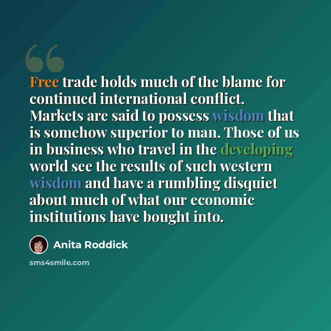 “Free trade holds much of the blame for continued international conflict. Markets are said to possess wisdom that is somehow superior to man. Those of us in business who travel in the developing world see the results of such western wisdom and have a rumbling disquiet about much of what our…” quote by Anita Roddick
