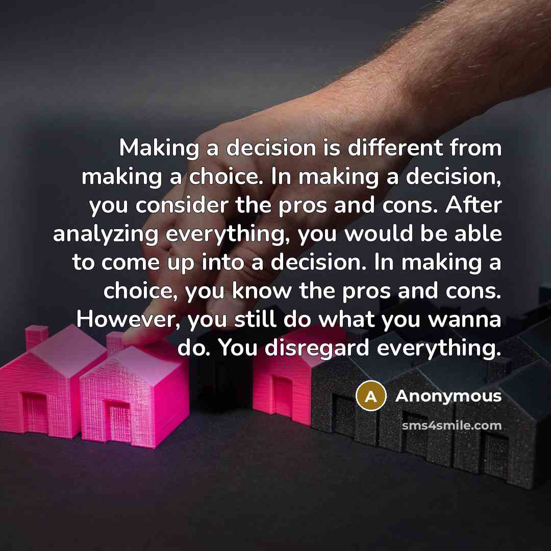 “Making a decision is different from making a choice. In making a decision, you consider the pros and cons. After analyzing everything, you would be able to come up into a decision. In making a choice, you know the pros and cons. However, you still do what you wanna do. You disregard everything.” quote by Anonymous