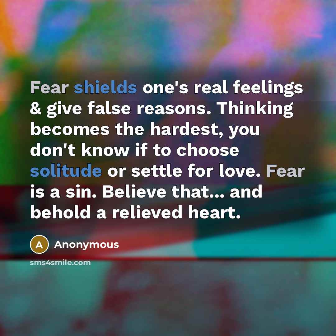“Fear shields one's real feelings & give false reasons. Thinking becomes the hardest, you don't know if to choose solitude or settle for love. Fear is a sin. Believe that... and behold a relieved heart.” quote by Anonymous